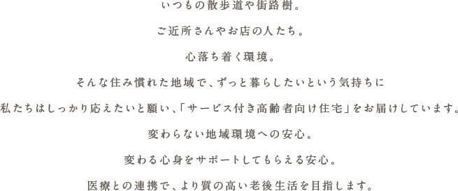 いつもの散歩道や街路樹。ご近所さんやお店の人たち。心落ち着く環境。そんな住み慣れた地域で、ずっと暮らしたいという気持ちに私たちはしっかり応えたいと願い、「サービス付き高齢者向け住宅」をお届けしています。変わらない地域環境への安心。変わる心身をサポートしてもらえる安心。医療と連携で、より質の高い老後生活を目指します。