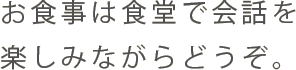 お食事は食堂で会話を楽しみながらどうぞ。